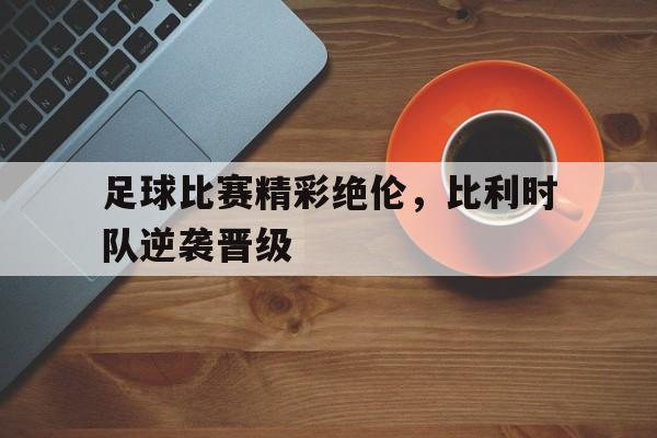 乐鱼官网-足球比赛精彩绝伦,比利时队逆袭晋级了吗